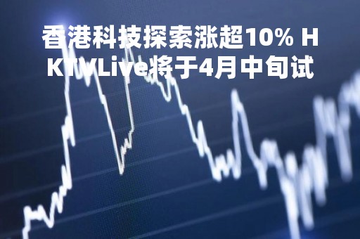 香港科技探索涨超10% HKTVLive将于4月中旬试播