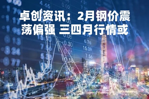 卓创资讯：2月钢价震荡偏强 三四月行情或仍可期