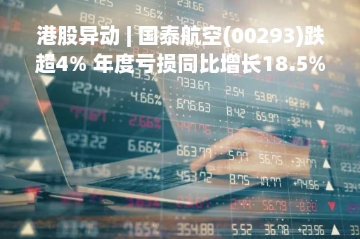 港股异动 | 国泰航空(00293)跌超4% 年度亏损同比增长18.5% 计划年内偿还15亿元股东优先股股息