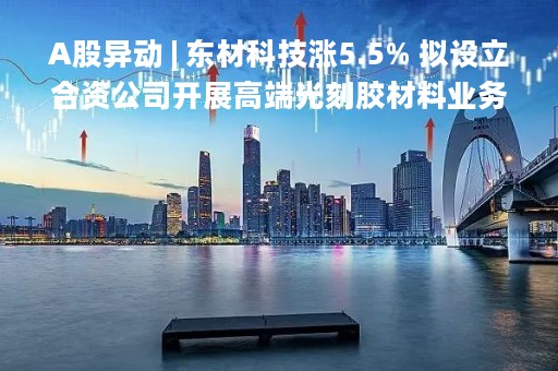 A股异动 | 东材科技涨5.5% 拟设立合资公司开展高端光刻胶材料业务