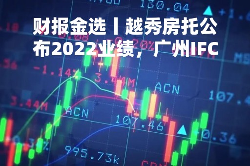 财报金选丨越秀房托公布2022业绩，广州IFC写字楼和酒店公寓项目表现亮眼