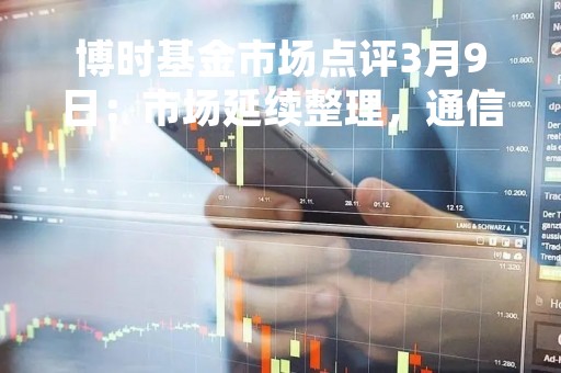博时基金市场点评3月9日：市场延续整理，通信行业继续领涨