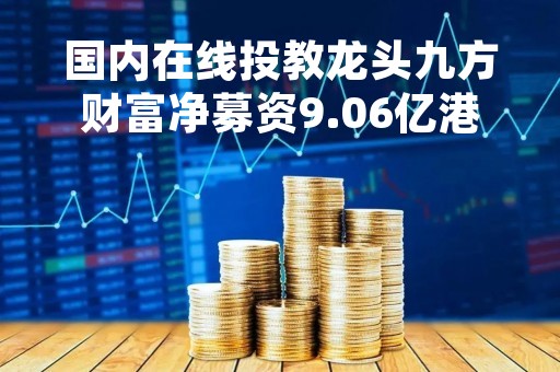 国内在线投教龙头九方财富净募资9.06亿港元，预期3月10日登陆港股
