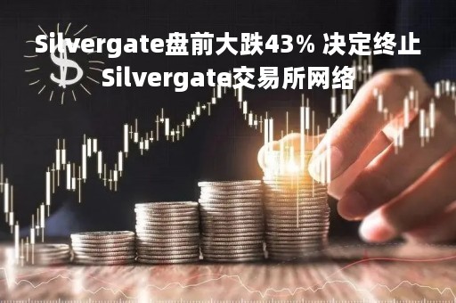 Silvergate盘前大跌43% 决定终止Silvergate交易所网络