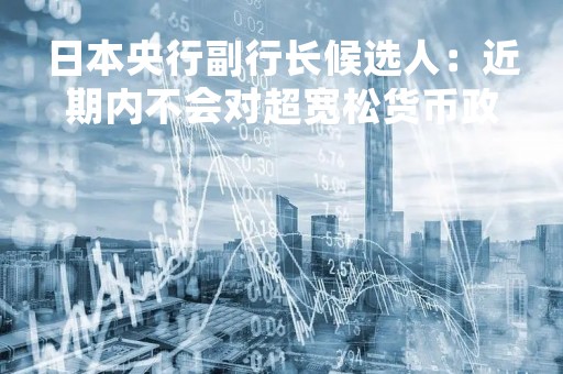 日本央行副行长候选人：近期内不会对超宽松货币政策进行调整