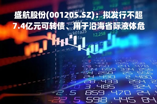 盛航股份(001205.SZ)：拟发行不超7.4亿元可转债、用于沿海省际液体危险货物船舶购置项目等等