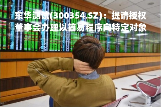 东华测试(300354.SZ)：提请授权董事会办理以简易程序向特定对象发行股票