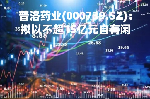 普洛药业(000739.SZ)：拟以不超15亿元自有闲置资金进行理财产品投资