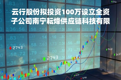 云行股份拟投资100万设立全资子公司南宁耘烽供应链科技有限公司
