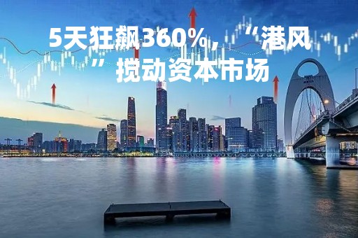 5天狂飙360%，“港风”搅动资本市场