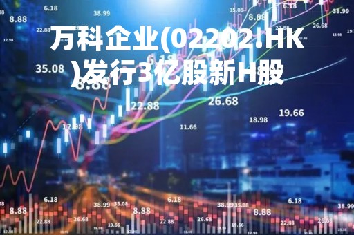 万科企业(02202.HK)发行3亿股新H股