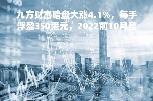九方财富暗盘大涨4.1%，每手浮盈350港元，2022前10月盈利3.48亿