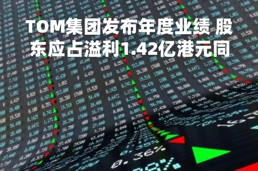 TOM集团发布年度业绩 股东应占溢利1.42亿港元同比扭亏为盈