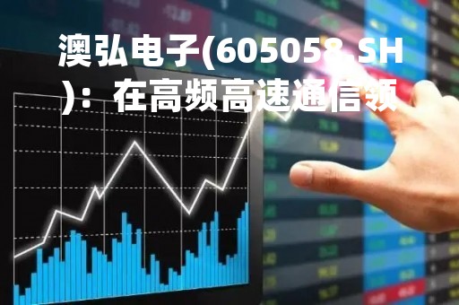 澳弘电子(605058.SH)：在高频高速通信领域具有一定的技术储备，仍处于为相关客户研发打样阶段，尚未实现量产