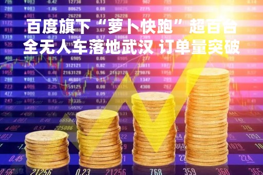百度旗下“萝卜快跑”超百台全无人车落地武汉 订单量突破200万