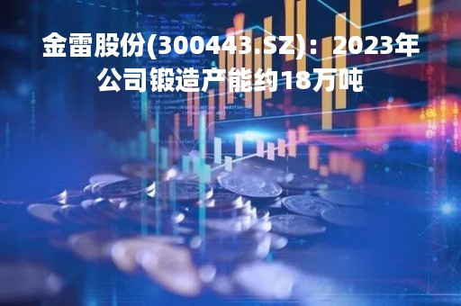 金雷股份(300443.SZ)：2023年公司锻造产能约18万吨