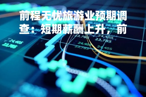 前程无忧旅游业预期调查：短期薪酬上升，前厅接待、厨房/餐饮、计调等岗位需求大