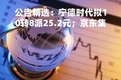 公告精选：宁德时代拟10转8派25.2元；京东集团2022年净收入超万亿