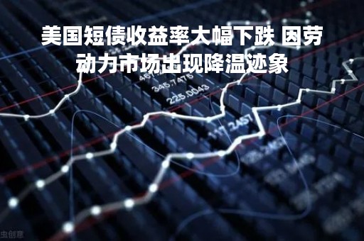 美国短债收益率大幅下跌 因劳动力市场出现降温迹象
