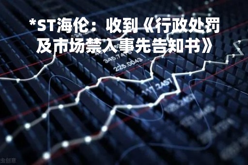 *ST海伦：收到《行政处罚及市场禁入事先告知书》