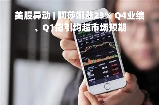 美股异动 | 阿莎娜涨23% Q4业绩、Q1指引均超市场预期