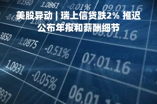 美股异动 | 瑞上信贷跌2% 推迟公布年报和薪酬细节