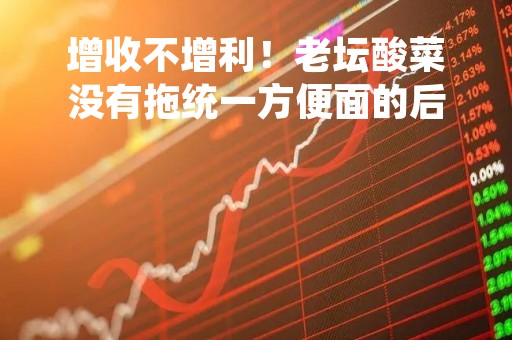增收不增利！老坛酸菜没有拖统一方便面的后腿，去年营收还涨了