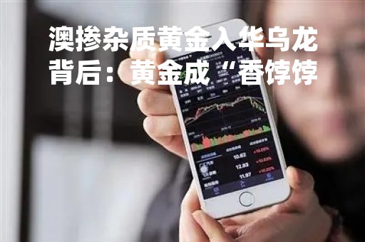 澳掺杂质黄金入华乌龙背后：黄金成“香饽饽”，妇女节金店客户络绎不绝