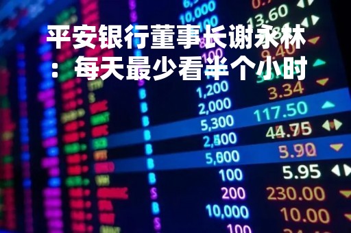 平安银行董事长谢永林：每天最少看半个小时数据 零售部门应该挺烦我