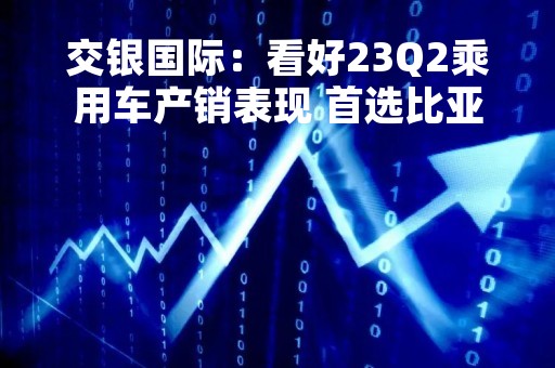 交银国际：看好23Q2乘用车产销表现 首选比亚迪