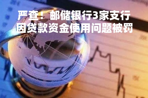 严查！邮储银行3家支行因贷款资金使用问题被罚113万 3月来工行、中行等17家银行相关业务均受罚 多人终身禁业