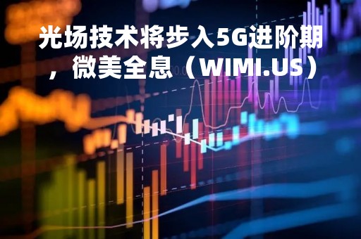 光场技术将步入5G进阶期，微美全息（WIMI.US）前瞻布局打造高沉浸式体验