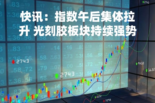 快讯：指数午后集体拉升 光刻胶板块持续强势