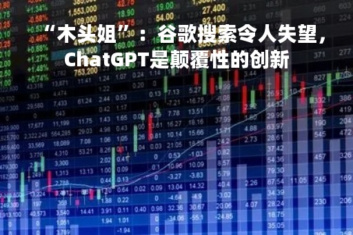 “木头姐”：谷歌搜索令人失望，ChatGPT是颠覆性的创新