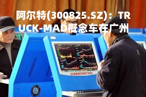 阿尔特(300825.SZ)：TRUCK-MAD概念车在广州车展亮相后，已有OEM厂商正与公司就此车型的开发洽谈合作