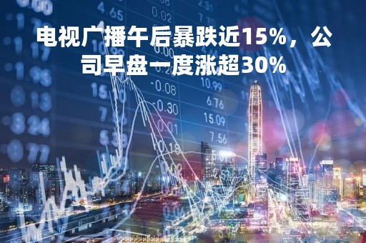 电视广播午后暴跌近15%，公司早盘一度涨超30%