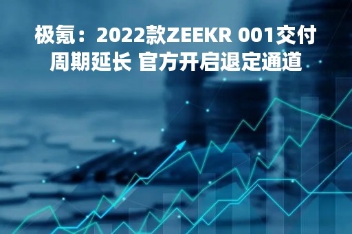极氪：2022款ZEEKR 001交付周期延长 官方开启退定通道