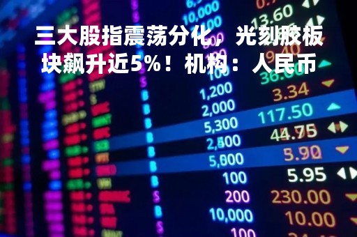 三大股指震荡分化，光刻胶板块飙升近5%！机构：人民币资产具备避险属性