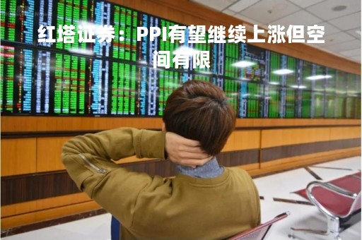 红塔证券：PPI有望继续上涨但空间有限