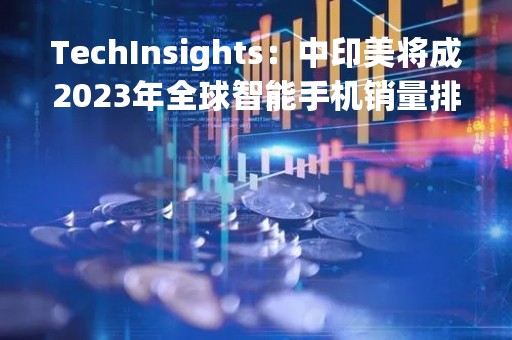 TechInsights：中印美将成2023年全球智能手机销量排名前十的国家