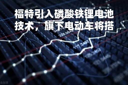 福特引入磷酸铁锂电池技术，旗下电动车将搭载不同类型电池