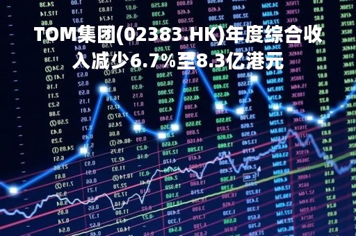 TOM集团(02383.HK)年度综合收入减少6.7%至8.3亿港元