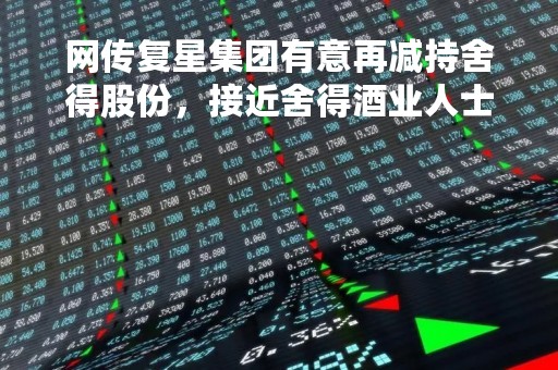 网传复星集团有意再减持舍得股份，接近舍得酒业人士称传言不实