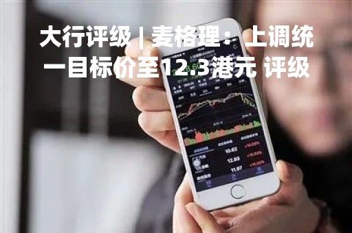 大行评级 | 麦格理：上调统一目标价至12.3港元 评级“跑赢大市”