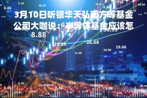 3月10日听银华天弘南方等基金公司大咖说：半导体基金应该怎么选 短期震荡如何破解焦虑