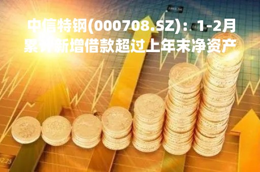 中信特钢(000708.SZ)：1-2月累计新增借款超过上年末净资产20%