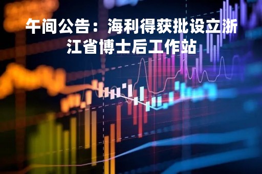 午间公告：海利得获批设立浙江省博士后工作站