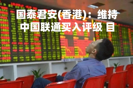 国泰君安(香港)：维持中国联通买入评级 目标价升至8港元