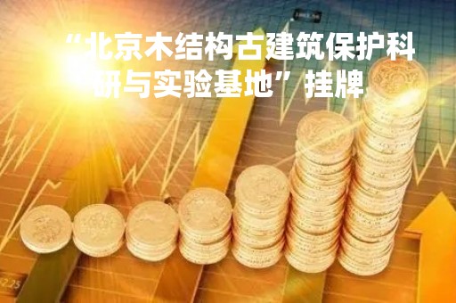 “北京木结构古建筑保护科研与实验基地”挂牌