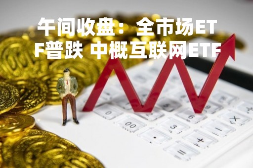 午间收盘：全市场ETF普跌 中概互联网ETF跌幅略有收窄